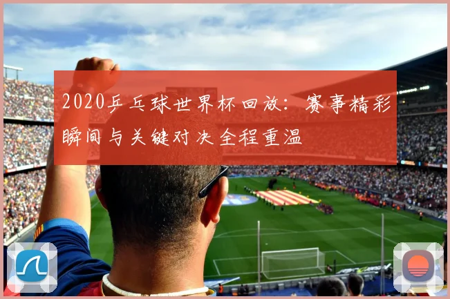 2020乒乓球世界杯回放:赛事精彩瞬间与关键对决全程重温