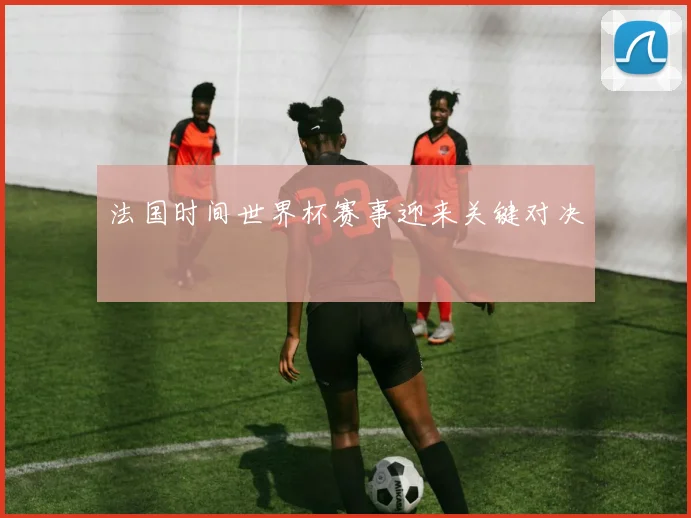 法国时间世界杯赛事迎来关键对决