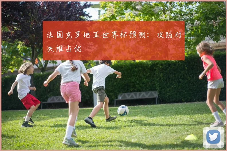 法国克罗地亚世界杯预测：攻防对决谁占优