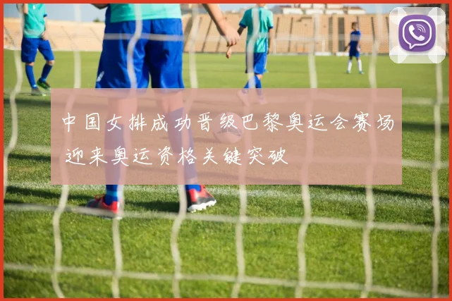 中国女排成功晋级巴黎奥运会赛场 迎来奥运资格关键突破