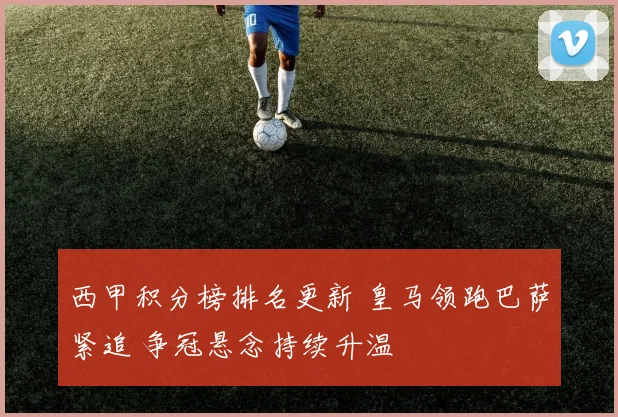 西甲积分榜排名更新 皇马领跑巴萨紧追 争冠悬念持续升温