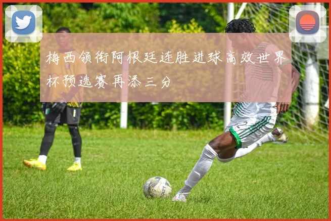 梅西领衔阿根廷连胜进球高效世界杯预选赛再添三分